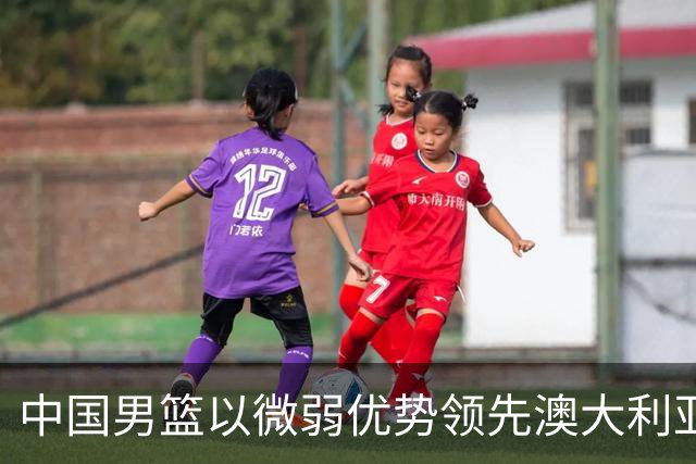 中国男篮以微弱优势领先澳大利亚，球员表现各有千秋